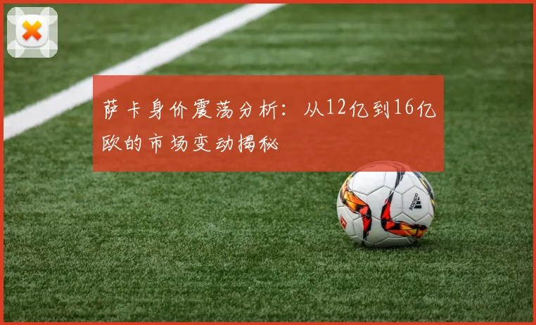 萨卡身价震荡分析：从12亿到16亿欧的市场变动揭秘