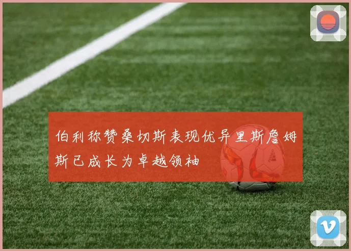 伯利称赞桑切斯表现优异里斯詹姆斯已成长为卓越领袖