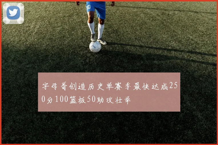 字母哥创造历史单赛季最快达成250分100篮板50助攻壮举