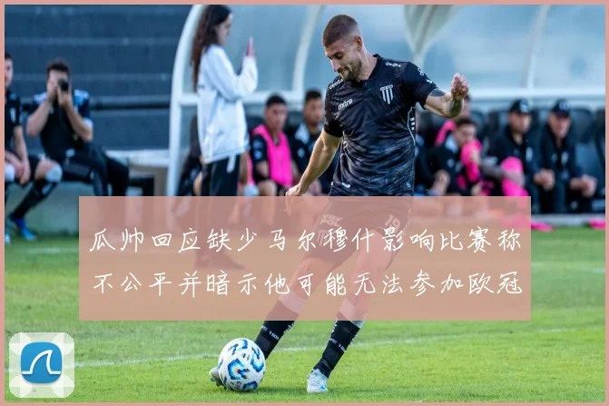 瓜帅回应缺少马尔穆什影响比赛称不公平并暗示他可能无法参加欧冠