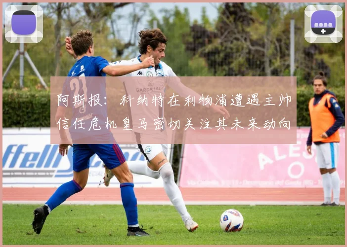阿斯报：科纳特在利物浦遭遇主帅信任危机皇马密切关注其未来动向