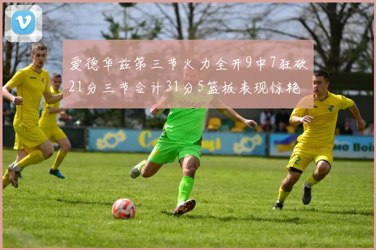 爱德华兹第三节火力全开9中7狂砍21分三节合计31分5篮板表现惊艳