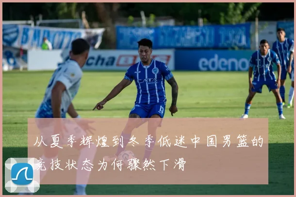 从夏季辉煌到冬季低迷中国男篮的竞技状态为何骤然下滑