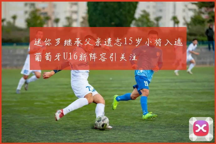 迷你罗继承父亲遗志15岁小将入选葡萄牙U16新阵容引关注