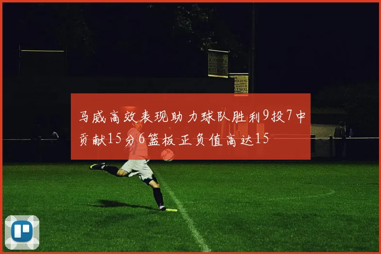 马威高效表现助力球队胜利9投7中贡献15分6篮板正负值高达15