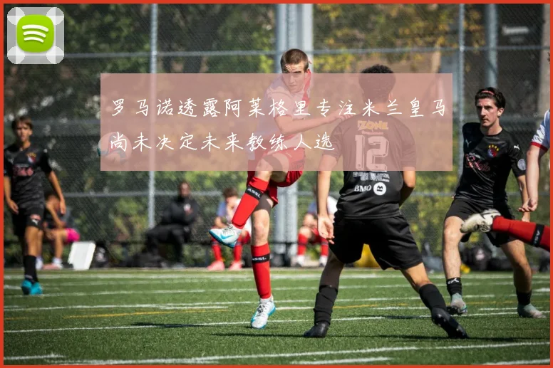 罗马诺透露阿莱格里专注米兰皇马尚未决定未来教练人选