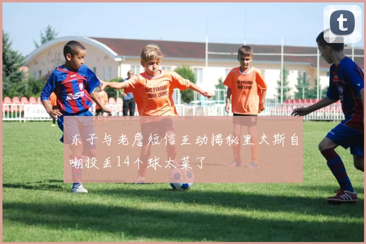 东子与老詹短信互动揭秘里夫斯自嘲投丢14个球太菜了