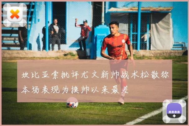 坎比亚索批评尤文新帅战术松散称本场表现为换帅以来最差