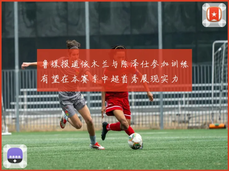 鲁媒报道依木兰与陈泽仕参加训练有望在本赛季中超首秀展现实力
