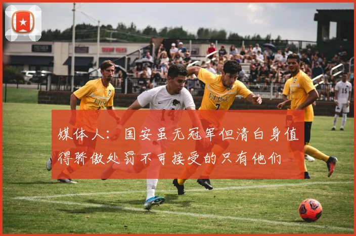 媒体人：国安虽无冠军但清白身值得骄傲处罚不可接受的只有他们