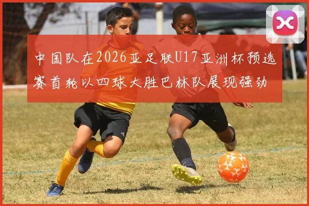 中国队在2026亚足联U17亚洲杯预选赛首轮以四球大胜巴林队展现强劲实力