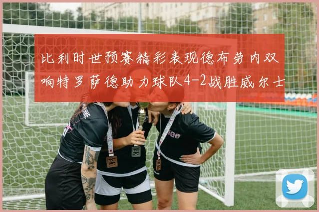 比利时世预赛精彩表现德布劳内双响特罗萨德助力球队4-2战胜威尔士