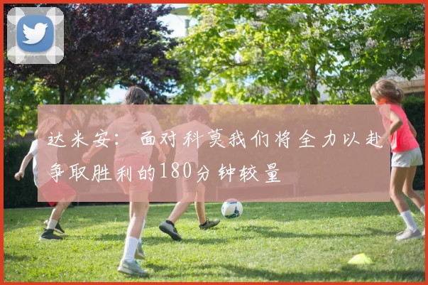 达米安：面对科莫我们将全力以赴争取胜利的180分钟较量