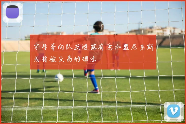 字母哥向队友透露有意加盟尼克斯或将被交易的想法