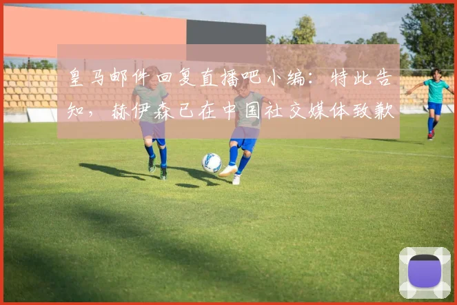 皇马邮件回复直播吧小编：特此告知，赫伊森已在中国社交媒体致歉