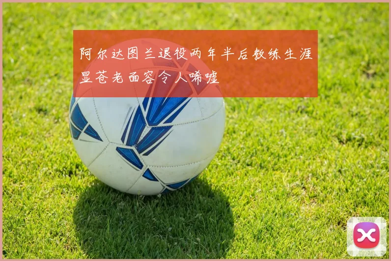 阿尔达图兰退役两年半后教练生涯显苍老面容令人唏嘘
