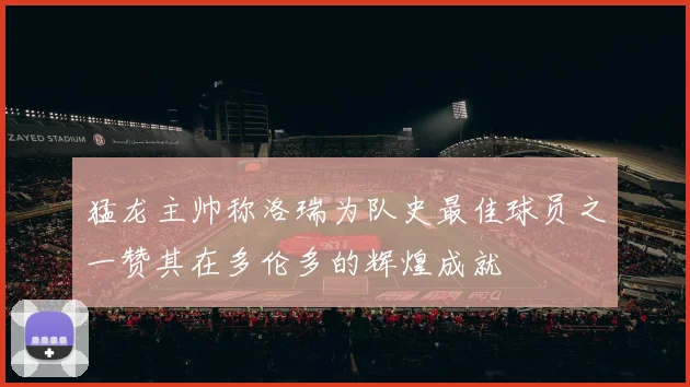 猛龙主帅称洛瑞为队史最佳球员之一赞其在多伦多的辉煌成就