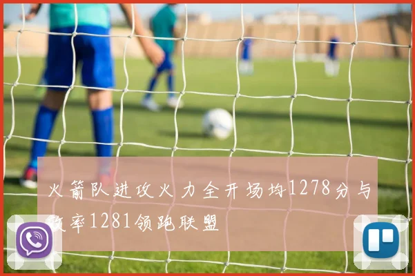 火箭队进攻火力全开场均1278分与效率1281领跑联盟