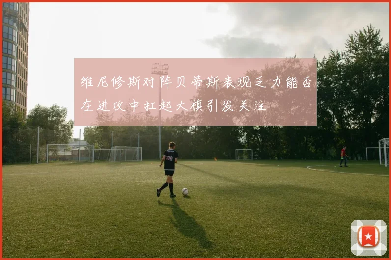 维尼修斯对阵贝蒂斯表现乏力能否在进攻中扛起大旗引发关注