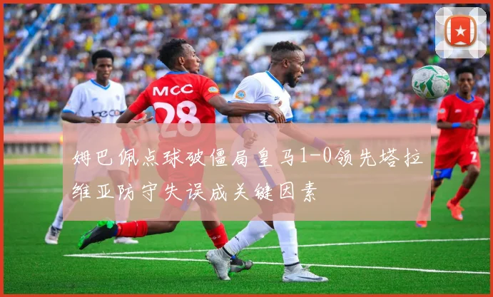姆巴佩点球破僵局皇马1-0领先塔拉维亚防守失误成关键因素