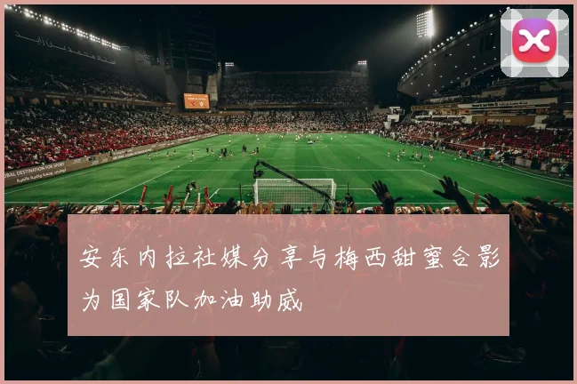 安东内拉社媒分享与梅西甜蜜合影为国家队加油助威
