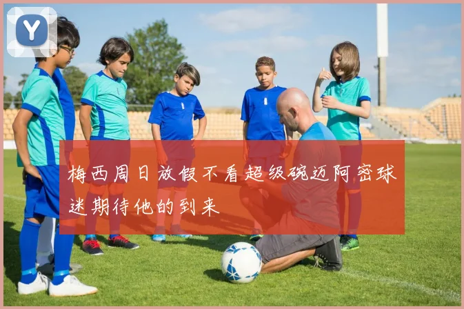 梅西周日放假不看超级碗迈阿密球迷期待他的到来
