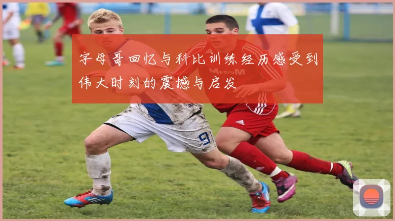字母哥回忆与科比训练经历感受到伟大时刻的震撼与启发