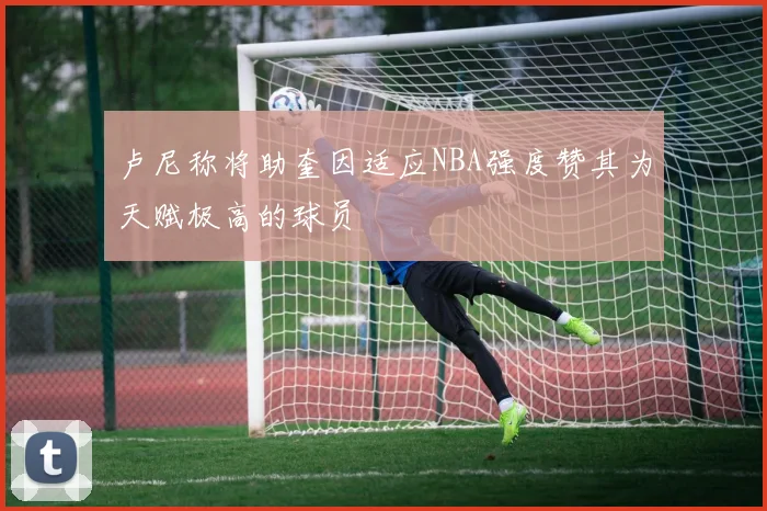 卢尼称将助奎因适应NBA强度赞其为天赋极高的球员