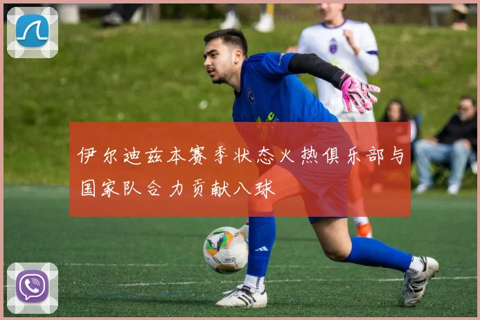 伊尔迪兹本赛季状态火热俱乐部与国家队合力贡献八球