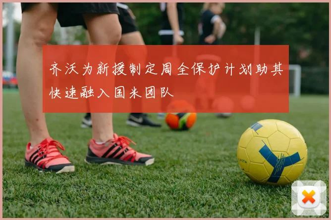 齐沃为新援制定周全保护计划助其快速融入国米团队