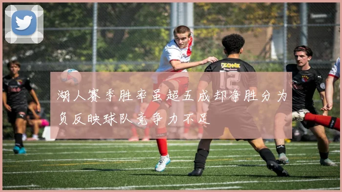 湖人赛季胜率虽超五成却净胜分为负反映球队竞争力不足